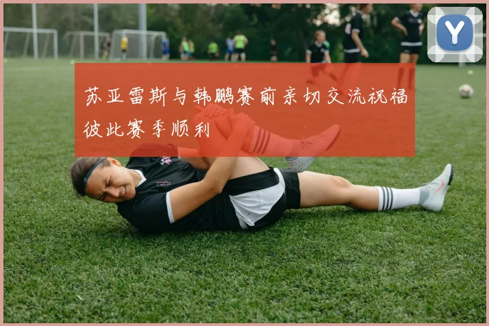 苏亚雷斯与韩鹏赛前亲切交流祝福彼此赛季顺利