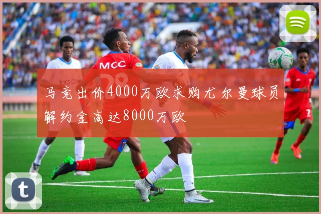 马竞出价4000万欧求购尤尔曼球员解约金高达8000万欧