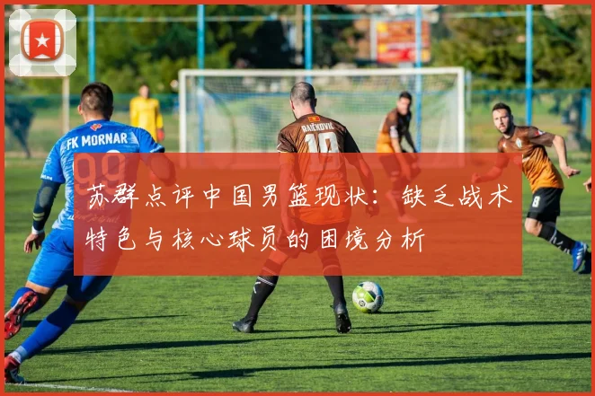 苏群点评中国男篮现状：缺乏战术特色与核心球员的困境分析