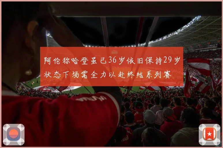 阿伦称哈登虽已36岁依旧保持29岁状态下场需全力以赴终结系列赛