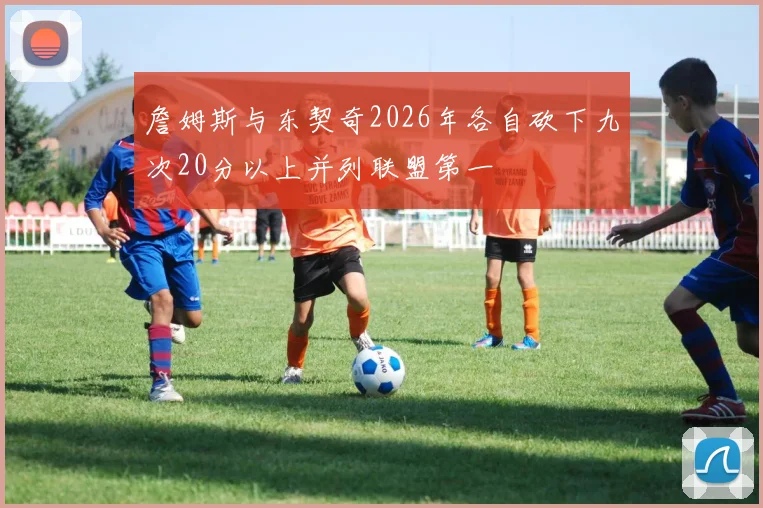 詹姆斯与东契奇2026年各自砍下九次20分以上并列联盟第一