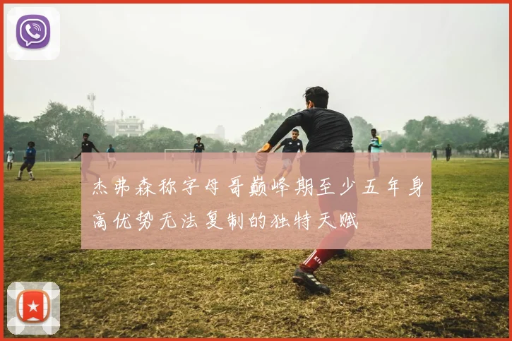 杰弗森称字母哥巅峰期至少五年身高优势无法复制的独特天赋