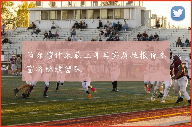 马尔穆什未获土耳其实质性报价冬窗将继续留队
