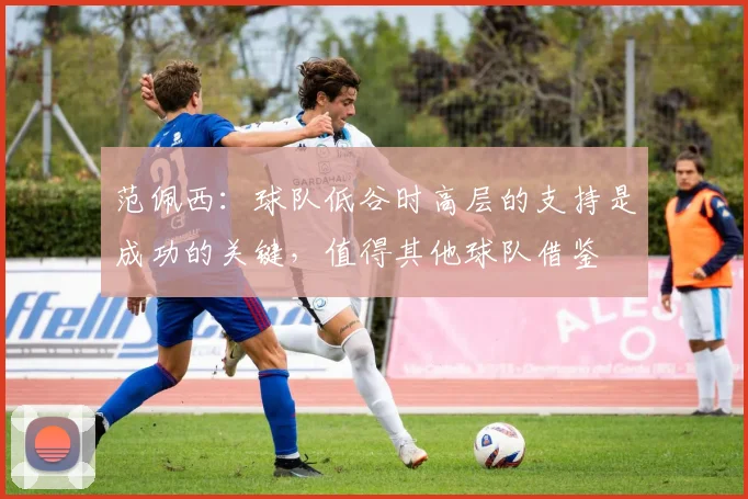 范佩西：球队低谷时高层的支持是成功的关键，值得其他球队借鉴