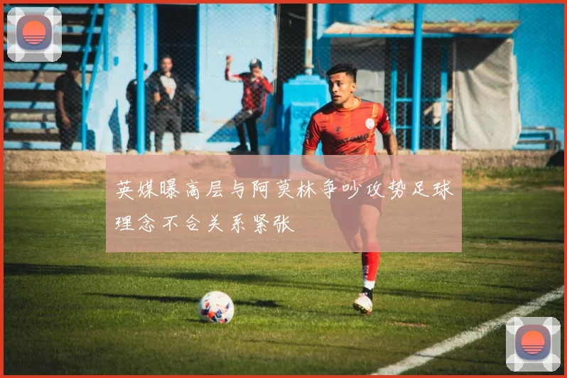 英媒曝高层与阿莫林争吵攻势足球理念不合关系紧张