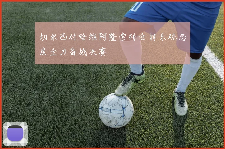 切尔西对哈维阿隆索转会持乐观态度全力备战决赛