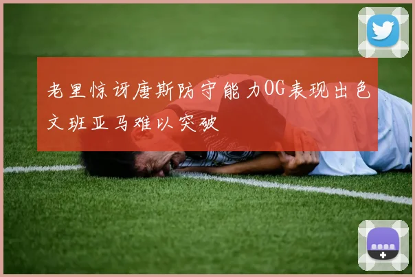 老里惊讶唐斯防守能力OG表现出色文班亚马难以突破