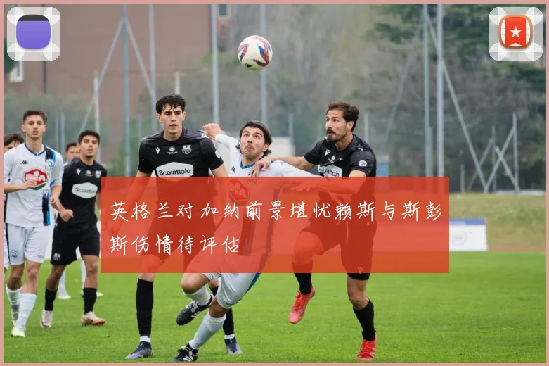 英格兰对加纳前景堪忧赖斯与斯彭斯伤情待评估