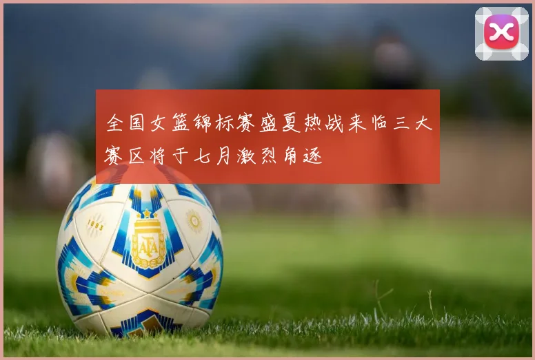 全国女篮锦标赛盛夏热战来临三大赛区将于七月激烈角逐
