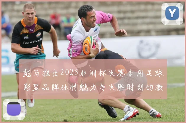 彪马推出2025非洲杯决赛专用足球彰显品牌独特魅力与决胜时刻的激情