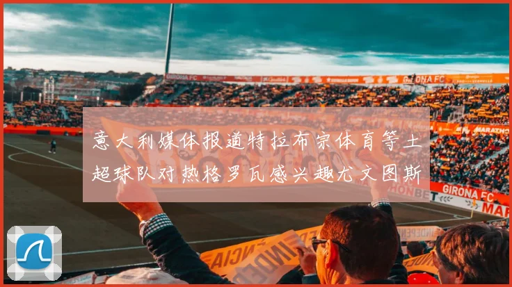 意大利媒体报道特拉布宗体育等土超球队对热格罗瓦感兴趣尤文图斯准备出售该球员