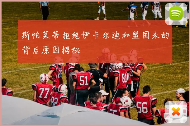 斯帕莱蒂拒绝伊卡尔迪加盟国米的背后原因揭秘