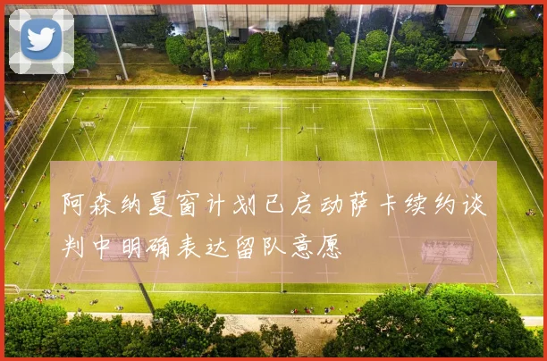 阿森纳夏窗计划已启动萨卡续约谈判中明确表达留队意愿