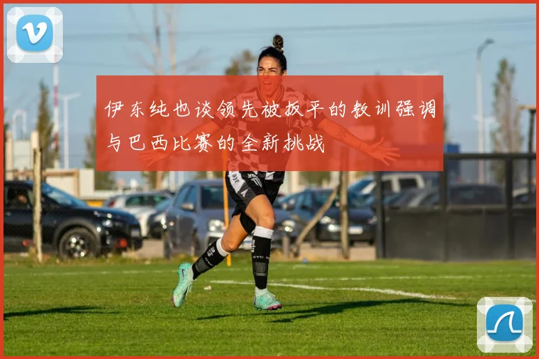 伊东纯也谈领先被扳平的教训强调与巴西比赛的全新挑战