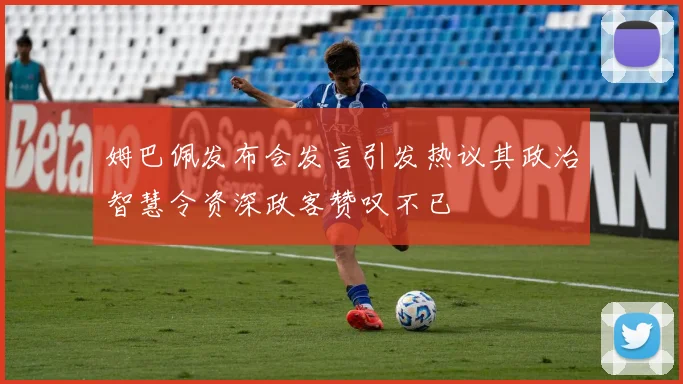 姆巴佩发布会发言引发热议其政治智慧令资深政客赞叹不已