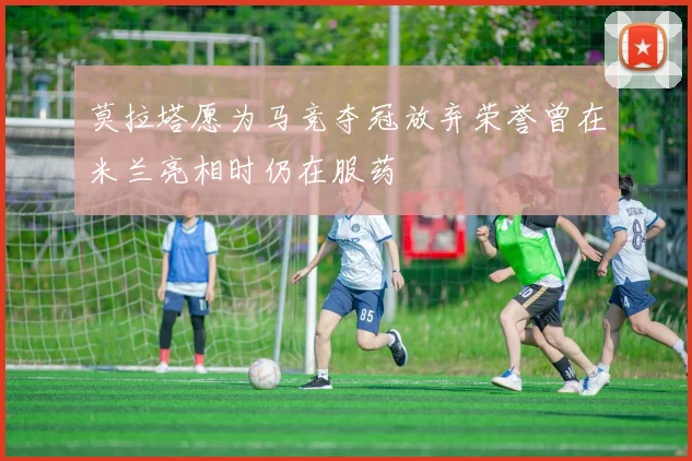 莫拉塔愿为马竞夺冠放弃荣誉曾在米兰亮相时仍在服药